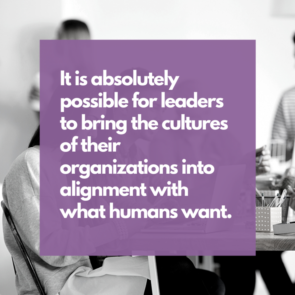 It is absolutely possible for leaders to bring the cultures of their organizations into alignment with what humans want.